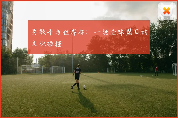 男歌手与世界杯：一场全球瞩目的文化碰撞