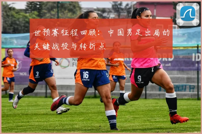 世预赛征程回顾:中国男足出局的关键战役与转折点