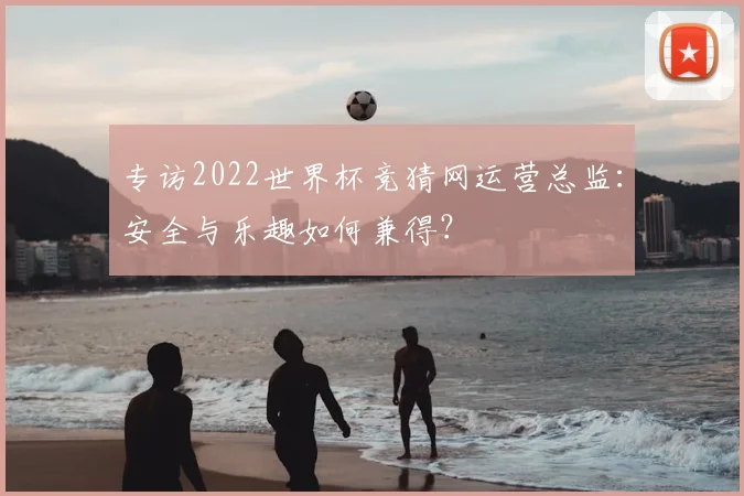 专访2022世界杯竞猜网运营总监：安全与乐趣如何兼得？