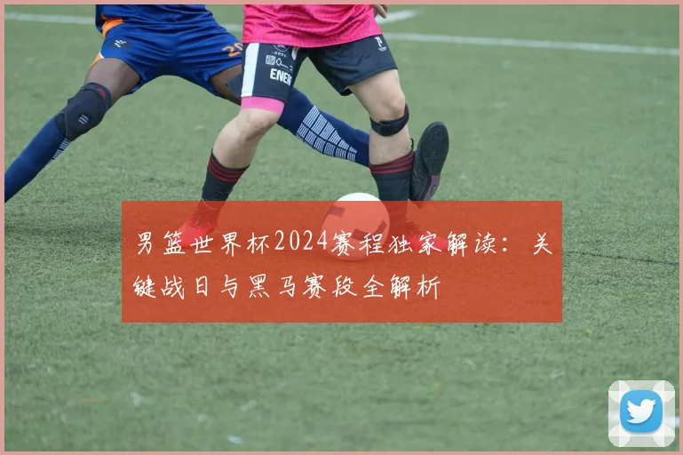 男篮世界杯2024赛程独家解读:关键战日与黑马赛段全解析