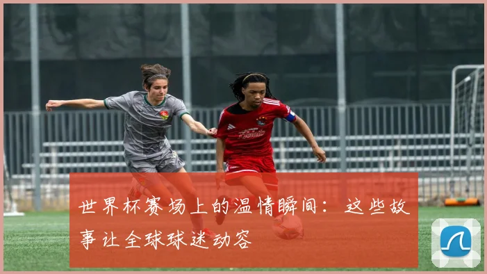 世界杯赛场上的温情瞬间：这些故事让全球球迷动容