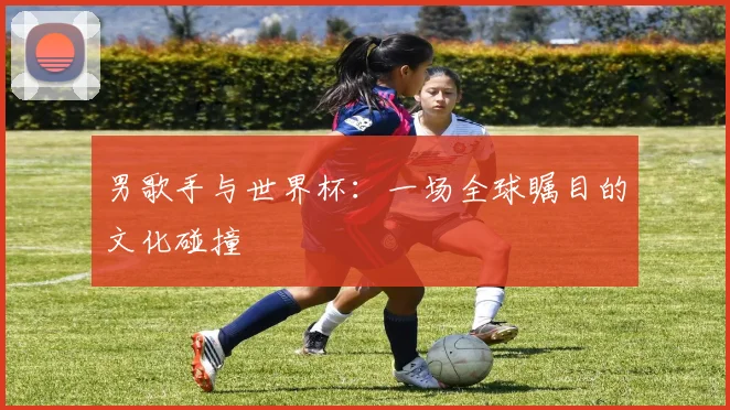 男歌手与世界杯：一场全球瞩目的文化碰撞
