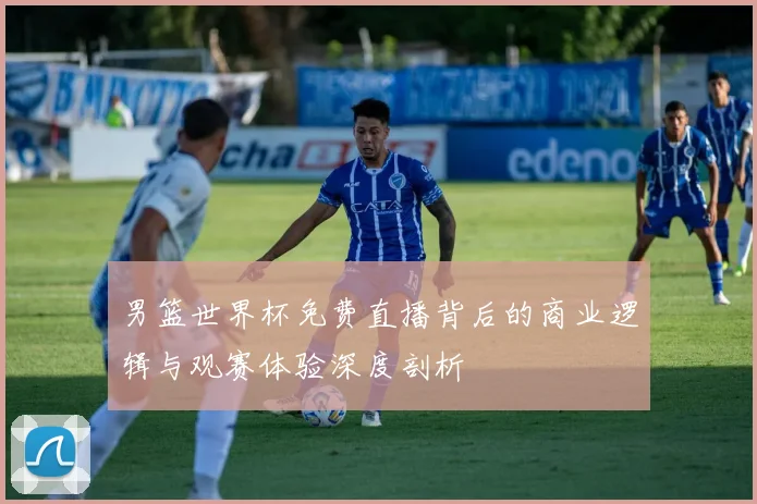 男篮世界杯免费直播背后的商业逻辑与观赛体验深度剖析