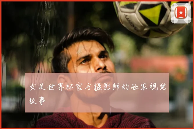 女足世界杯官方摄影师的独家视觉故事