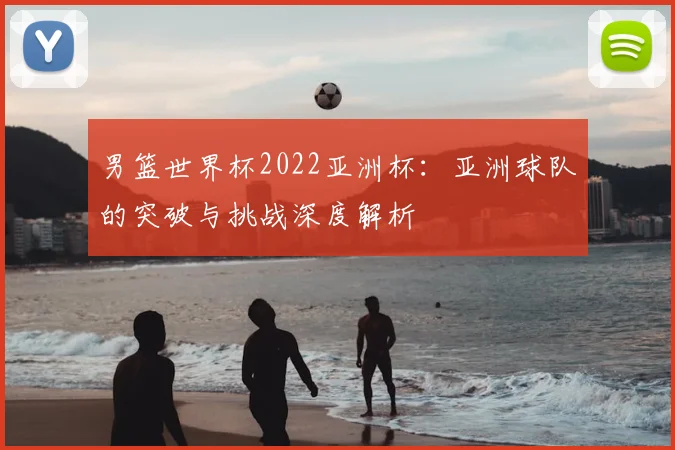 男篮世界杯2022亚洲杯：亚洲球队的突破与挑战深度解析