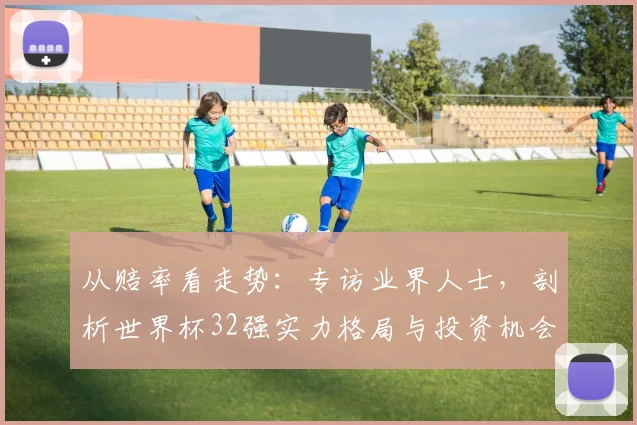 从赔率看走势:专访业界人士,剖析世界杯32强实力格局与投资机会