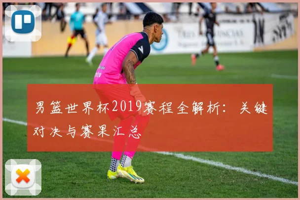 男篮世界杯2019赛程全解析:关键对决与赛果汇总