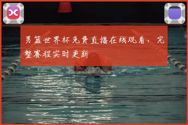 男篮世界杯免费直播在线观看,完整赛程实时更新
