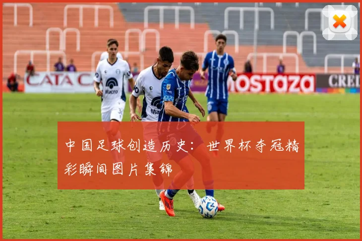 中国足球创造历史：世界杯夺冠精彩瞬间图片集锦